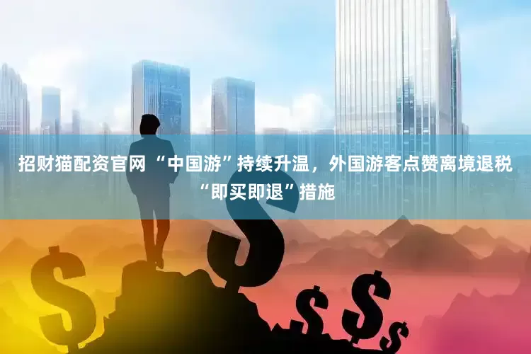 招财猫配资官网 “中国游”持续升温，外国游客点赞离境退税“即买即退”措施