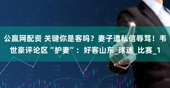 公赢网配资 关键你是客吗？妻子遭私信辱骂！韦世豪评论区“护妻”：好客山东_球迷_比赛_1