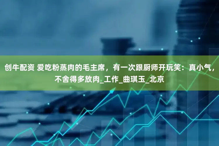 创牛配资 爱吃粉蒸肉的毛主席，有一次跟厨师开玩笑：真小气，不舍得多放肉_工作_曲琪玉_北京