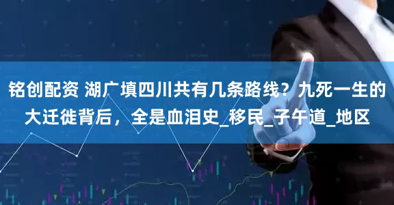铭创配资 湖广填四川共有几条路线？九死一生的大迁徙背后，全是血泪史_移民_子午道_地区