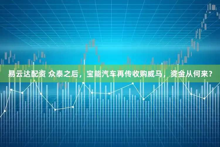 易云达配资 众泰之后，宝能汽车再传收购威马，资金从何来？