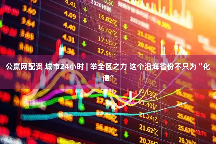 公赢网配资 城市24小时 | 举全区之力 这个沿海省份不只为“化债”
