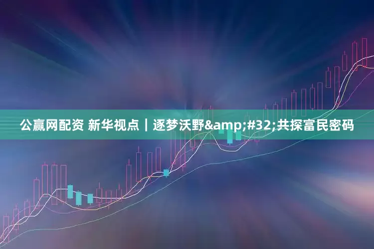 公赢网配资 新华视点｜逐梦沃野&#32;共探富民密码