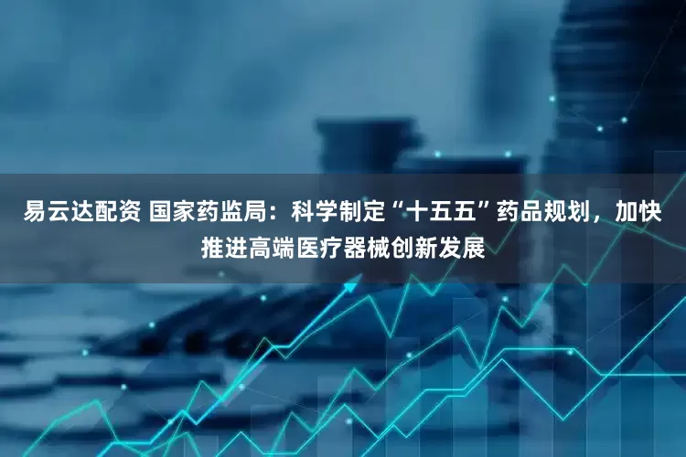 易云达配资 国家药监局：科学制定“十五五”药品规划，加快推进高端医疗器械创新发展