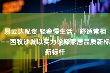 易云达配资 轻奢慢生活，舒适常相伴——西牧沙发以实力诠释家居品质新标杆