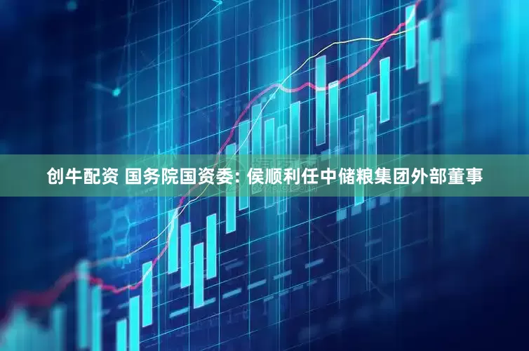 创牛配资 国务院国资委: 侯顺利任中储粮集团外部董事