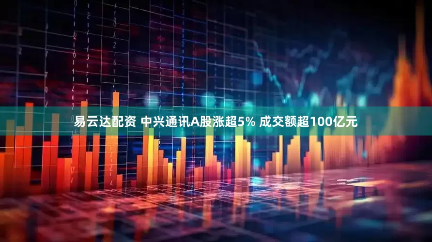 易云达配资 中兴通讯A股涨超5% 成交额超100亿元