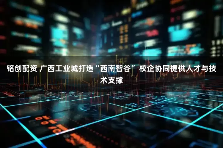 铭创配资 广西工业城打造“西南智谷” 校企协同提供人才与技术支撑