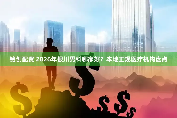 铭创配资 2026年银川男科哪家好？本地正规医疗机构盘点