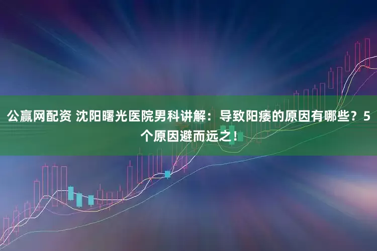 公赢网配资 沈阳曙光医院男科讲解：导致阳痿的原因有哪些？5个原因避而远之！